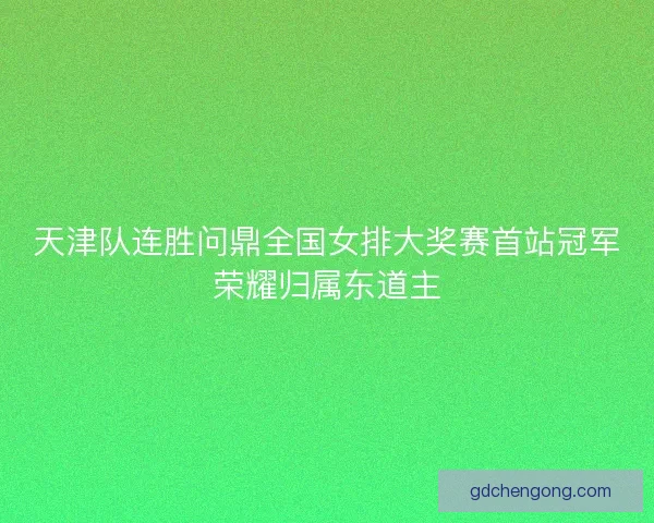 天津队连胜问鼎全国女排大奖赛首站冠军荣耀归属东道主