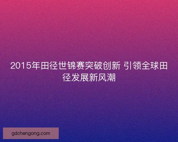 2015年田径世锦赛突破创新 引领全球田径发展新风潮