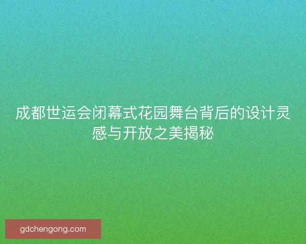 成都世运会闭幕式花园舞台背后的设计灵感与开放之美揭秘